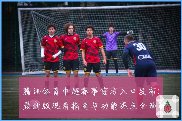 腾讯体育中超赛事官方入口发布：最新版观看指南与功能亮点全面解析