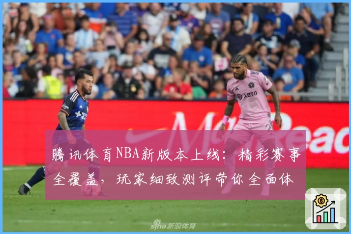 腾讯体育NBA新版本上线：精彩赛事全覆盖，玩家细致测评带你全面体验