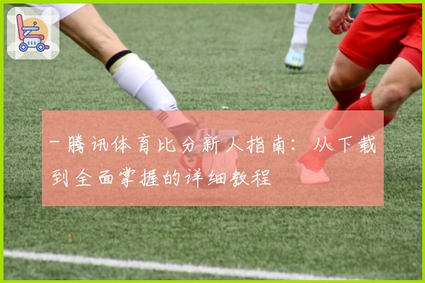 - 腾讯体育比分新人指南：从下载到全面掌握的详细教程