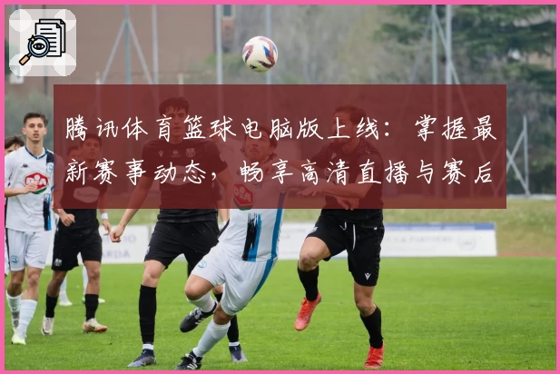 腾讯体育篮球电脑版上线：掌握最新赛事动态，畅享高清直播与赛后数据分析