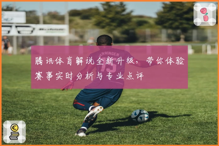 腾讯体育解说全新升级,带你体验赛事实时分析与专业点评