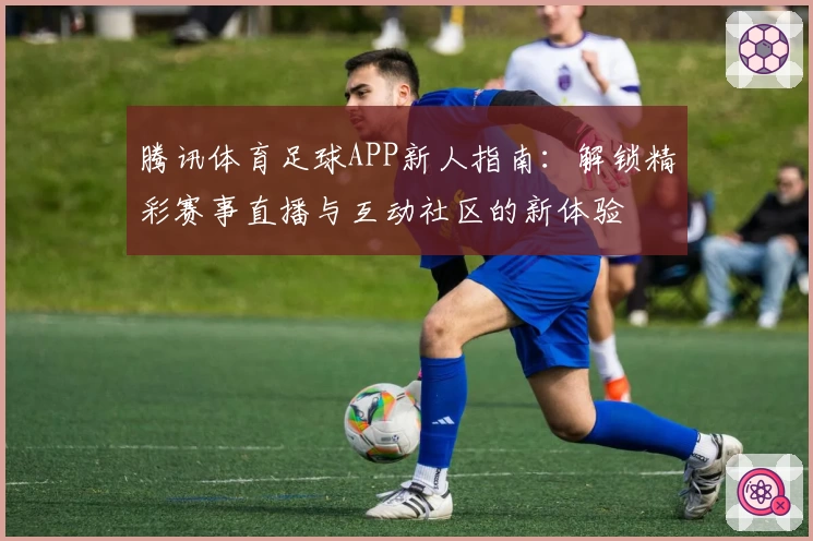 腾讯体育足球APP新人指南:解锁精彩赛事直播与互动社区的新体验