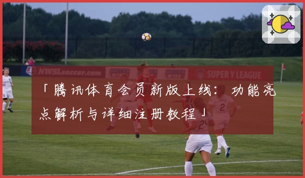 「腾讯体育会员新版上线：功能亮点解析与详细注册教程」