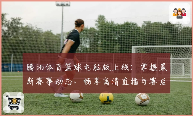 腾讯体育篮球电脑版上线：掌握最新赛事动态，畅享高清直播与赛后数据分析