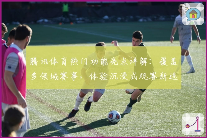 腾讯体育热门功能亮点详解：覆盖多领域赛事，体验沉浸式观赛新选择