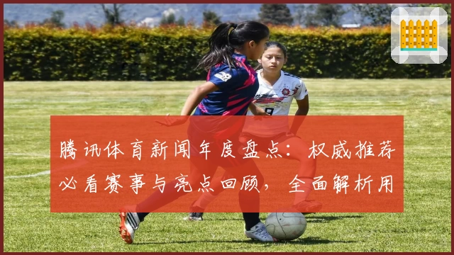 腾讯体育新闻年度盘点：权威推荐必看赛事与亮点回顾，全面解析用户体验