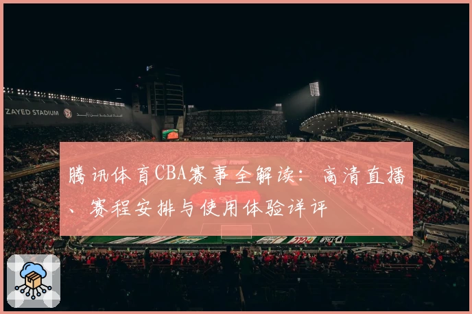 腾讯体育CBA赛事全解读:高清直播、赛程安排与使用体验详评