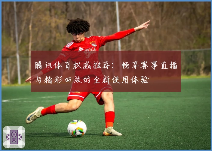 腾讯体育权威推荐：畅享赛事直播与精彩回放的全新使用体验