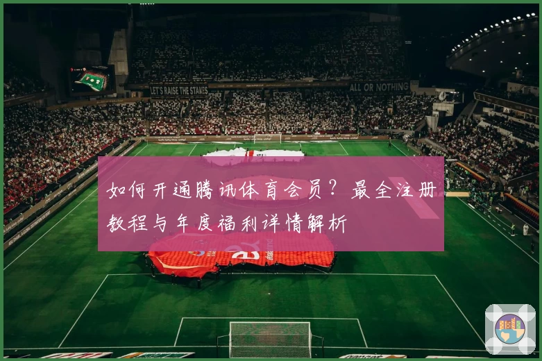 如何开通腾讯体育会员？最全注册教程与年度福利详情解析