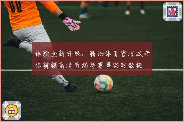 体验全新升级，腾讯体育官方版带你解锁高清直播与赛事实时数据