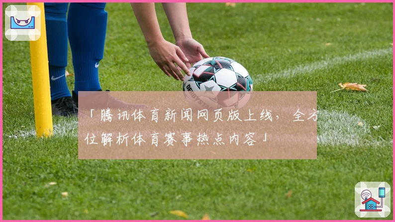 「腾讯体育新闻网页版上线，全方位解析体育赛事热点内容」