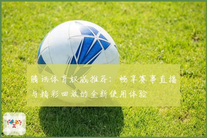 腾讯体育权威推荐：畅享赛事直播与精彩回放的全新使用体验