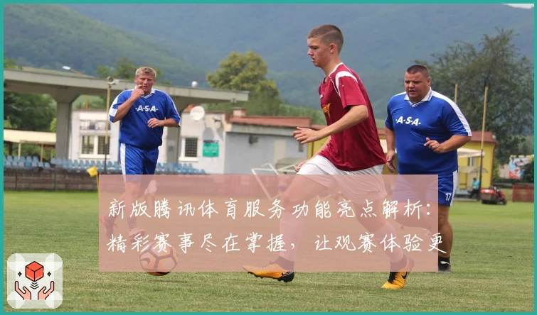 新版腾讯体育服务功能亮点解析：精彩赛事尽在掌握，让观赛体验更上一层楼