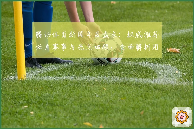 腾讯体育新闻年度盘点：权威推荐必看赛事与亮点回顾，全面解析用户体验