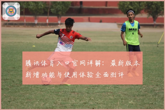腾讯体育入口官网详解：最新版本新增功能与使用体验全面测评