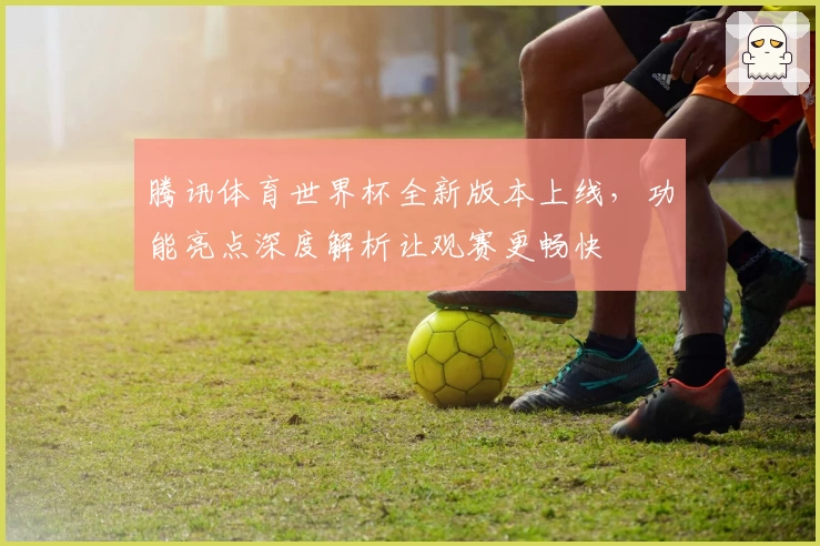 腾讯体育世界杯全新版本上线，功能亮点深度解析让观赛更畅快