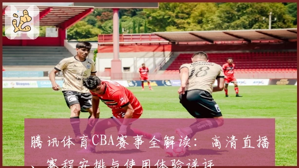 腾讯体育CBA赛事全解读：高清直播、赛程安排与使用体验详评