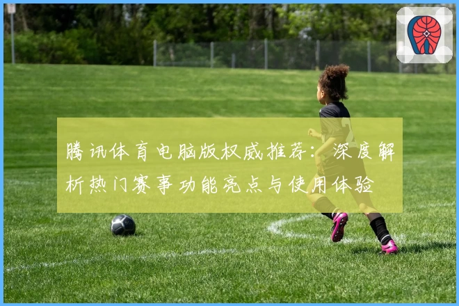 腾讯体育电脑版权威推荐：深度解析热门赛事功能亮点与使用体验
